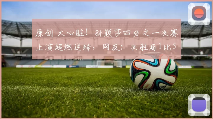 原创 大心脏!孙颖莎四分之一决赛上演超燃逆转,网友:决胜局1比5落后的时候就不敢看了