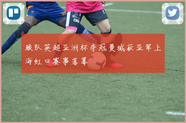 狼队英超亚洲杯夺冠曼城获亚军上海虹口赛事落幕