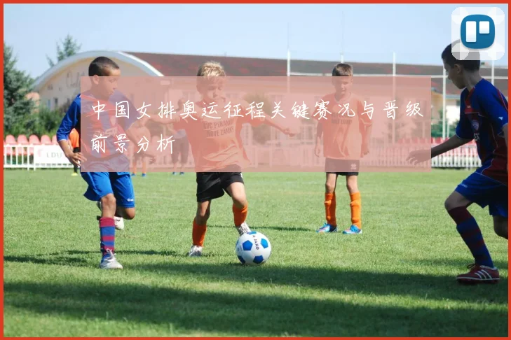 中国女排奥运征程关键赛况与晋级前景分析