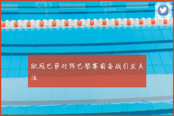 欧冠巴萨对阵巴黎赛前备战引发关注