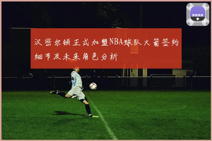 汉密尔顿正式加盟NBA球队火箭签约细节及未来角色分析