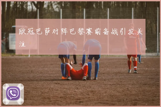 欧冠巴萨对阵巴黎赛前备战引发关注