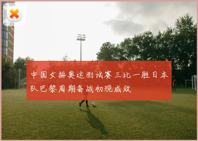 中国女排奥运测试赛三比一胜日本队巴黎周期备战初现成效
